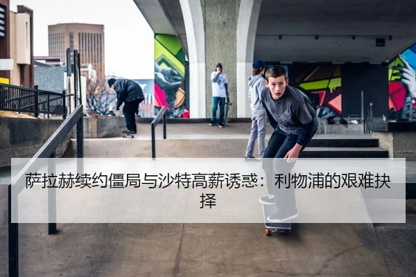 萨拉赫续约僵局与沙特高薪诱惑：利物浦的艰难抉择