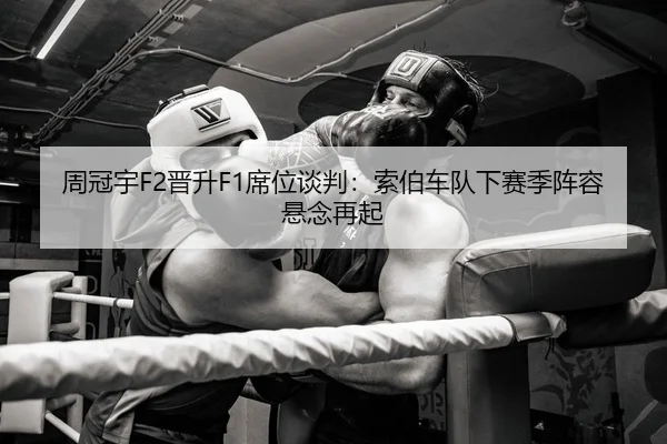 周冠宇F2晋升F1席位谈判：索伯车队下赛季阵容悬念再起